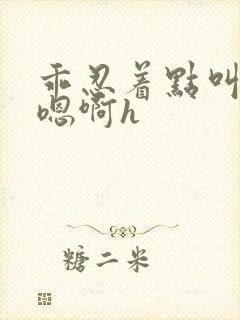 乖忍着点叫出来嗯啊h