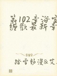 第102章浴室缠欢最新章节更新时间