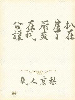 公在厨房扒开腿让我爽了在线观看