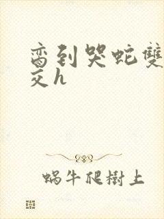 脔到哭蛇双根宫交h