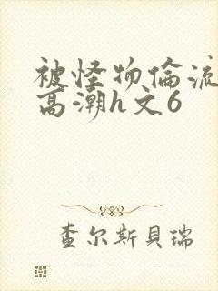 被怪物伦流澡到高潮h文6