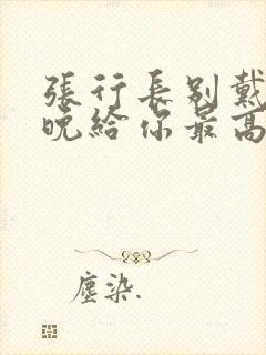 张行长别戴了今晚给你最高的待遇