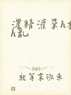 浓精灌孕h校园h乱