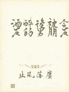 酒醉后被合租室友的男朋友睡了