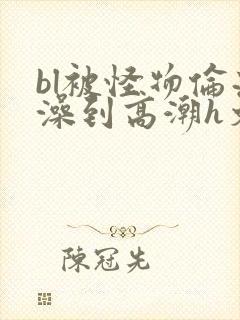 bl被怪物伦流澡到高潮h文