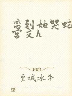 脔到她哭蛇双根宫交h