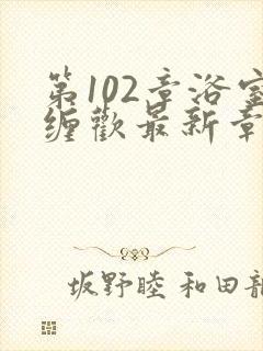 第102章浴室缠欢最新章节更新时间