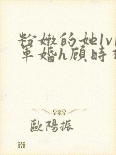 粉嫩的她1v1军婚h顾时视频