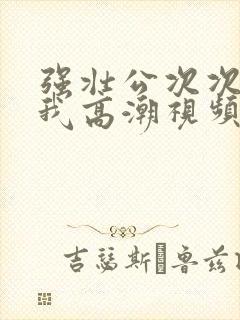 强壮公次次弄得我高潮视频