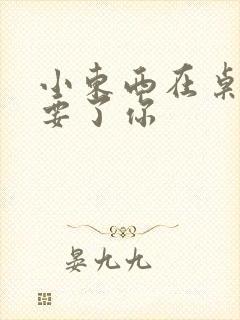 小东西在桌子上要了你