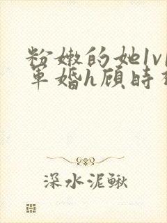 粉嫩的她1v1军婚h顾时视频