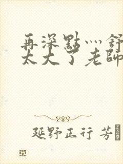 再深点灬舒服灬太大了老师