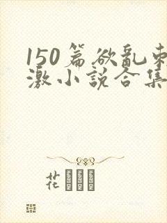 150篇欲乱刺激小说合集