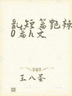 乱短篇艳辣500篇h文