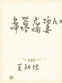 名器尤物h喷汁呻吟娇妻