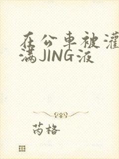 在公车被灌强行满JING液