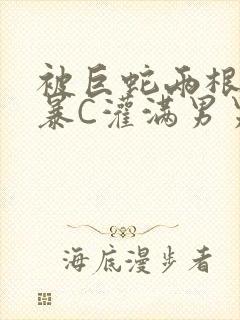 被巨蛇两根强制暴C灌满男男漫画