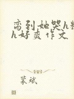 脔到她哭h粗话h好爽作文