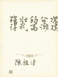 强壮的公次次弄得我高潮建国