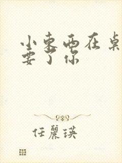 小东西在桌子上要了你