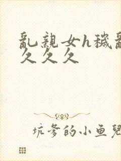 乱亲女h秽乱长久久久
