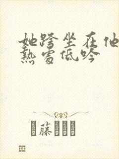 她跨坐在他的炽热处低吟
