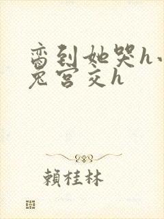 脔到她哭h小白兔宫交h