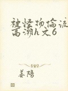 被怪物伦流澡到高潮h文6