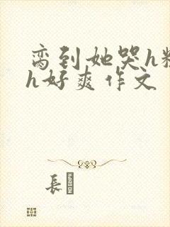脔到她哭h粗话h好爽作文