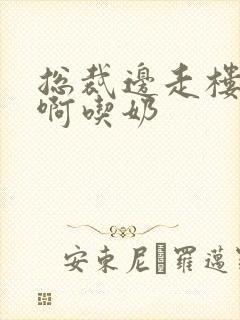 总裁边走楼梯嗯啊吃奶