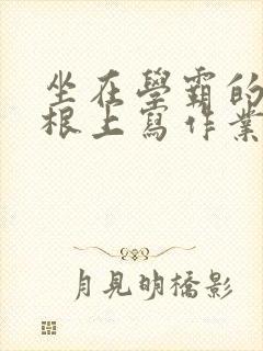 坐在学霸的大紫根上写作业