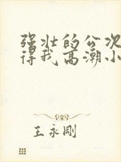 强壮的公次次弄得我高潮小说