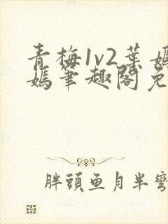 青梅1v2叶嫣嫣笔趣阁免费阅读