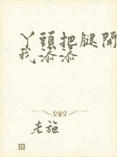 丫头把腿开大让我添添