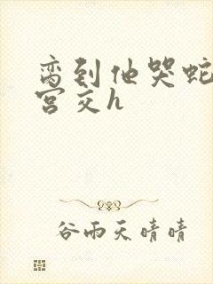 脔到他哭蛇双根宫交h