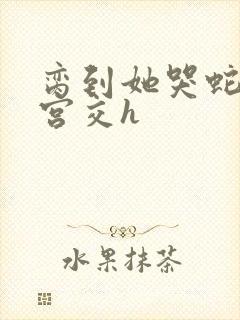 脔到她哭蛇双根宫交h