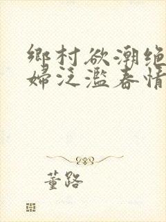 乡村欲潮绝色村妇泛滥春情