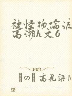 被怪物伦流澡到高潮h文6