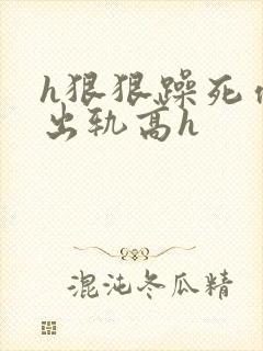 h狠狠躁死你h出轨高h