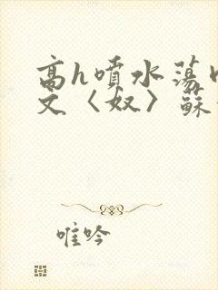 高h喷水荡肉欲文〈奴〉苏妖精
