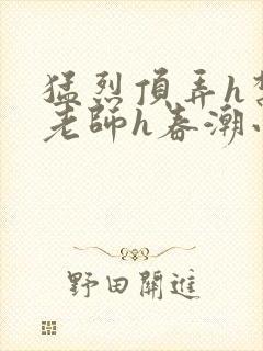 猛烈顶弄h禁欲老师h春潮小说