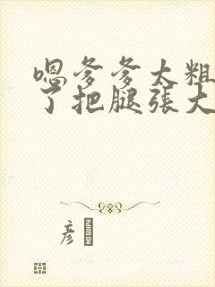 嗯爹爹太粗太长了把腿张大点