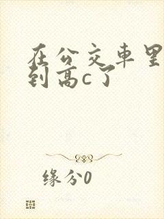 在公交车里c弄到高c了