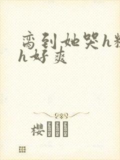 脔到她哭h粗话h好爽