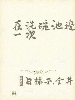 在洗碗池边要了一次