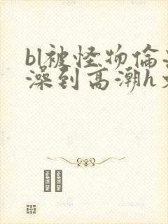 bl被怪物伦流澡到高潮h文