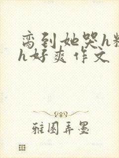 脔到她哭h粗话h好爽作文