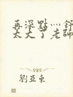 再深点灬舒服灬太大了老师封面