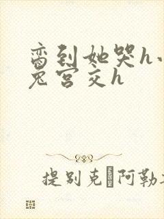 脔到她哭h小白兔宫交h