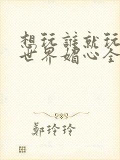 想玩谁就玩谁的世界媚心全文阅读